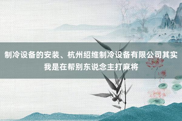 制冷设备的安装、杭州绍维制冷设备有限公司其实我是在帮别东说念主打麻将