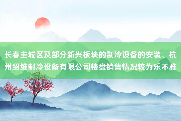 长春主城区及部分新兴板块的制冷设备的安装、杭州绍维制冷设备有限公司楼盘销售情况较为乐不雅