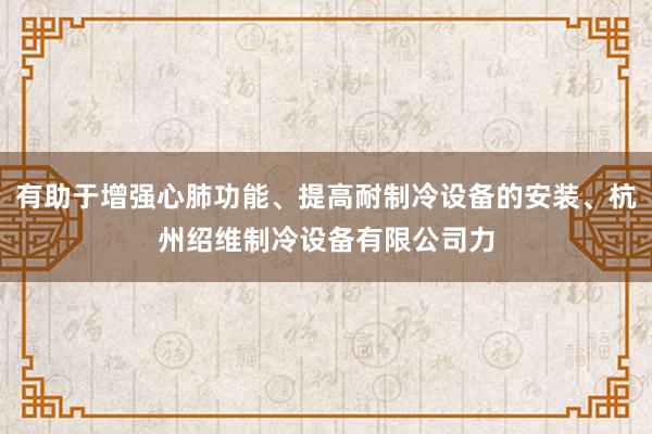 有助于增强心肺功能、提高耐制冷设备的安装、杭州绍维制冷设备有限公司力