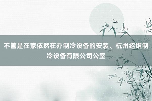 不管是在家依然在办制冷设备的安装、杭州绍维制冷设备有限公司公室