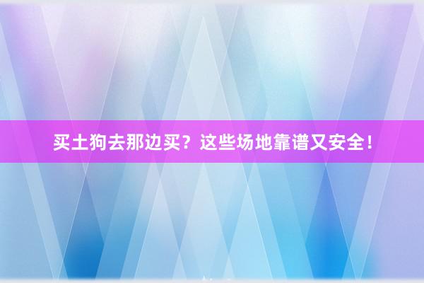 买土狗去那边买?这些场地靠谱又安全!